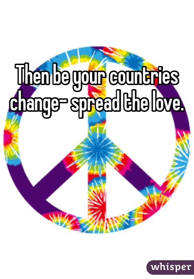 Then be your countries change- spread the love.