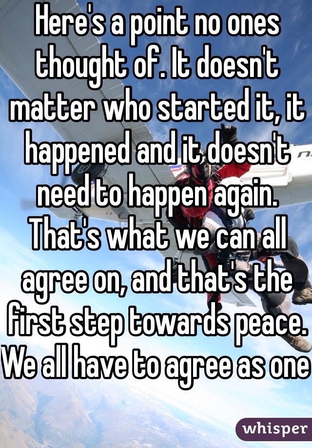 Here's a point no ones thought of. It doesn't matter who started it, it happened and it doesn't need to happen again. That's what we can all agree on, and that's the first step towards peace. We all have to agree as one 