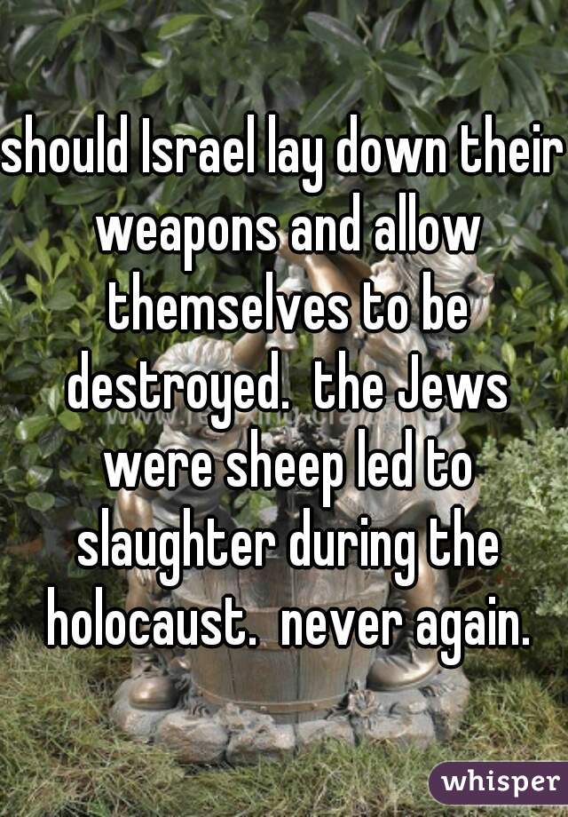 should Israel lay down their weapons and allow themselves to be destroyed.  the Jews were sheep led to slaughter during the holocaust.  never again.