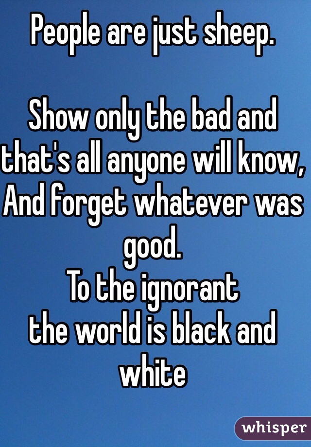 People are just sheep.

Show only the bad and that's all anyone will know,
And forget whatever was good.
To the ignorant 
the world is black and white 