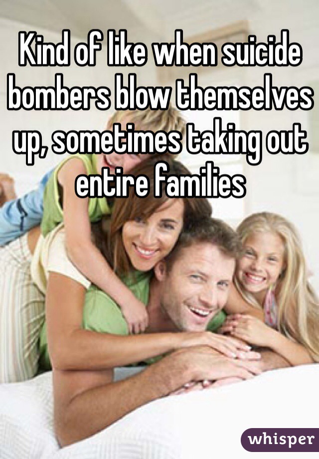 Kind of like when suicide bombers blow themselves up, sometimes taking out entire families 