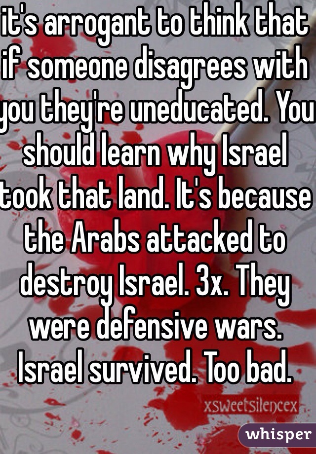 it's arrogant to think that if someone disagrees with you they're uneducated. You should learn why Israel took that land. It's because the Arabs attacked to destroy Israel. 3x. They were defensive wars. Israel survived. Too bad.