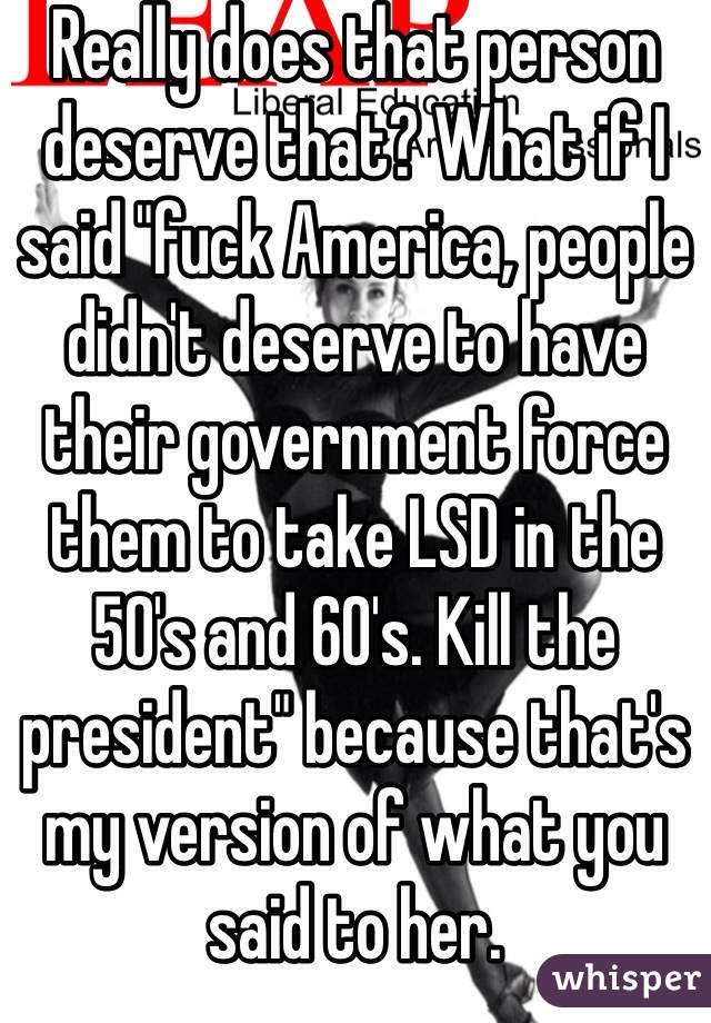 Really does that person deserve that? What if I said "fuck America, people didn't deserve to have their government force them to take LSD in the 50's and 60's. Kill the president" because that's my version of what you said to her. 