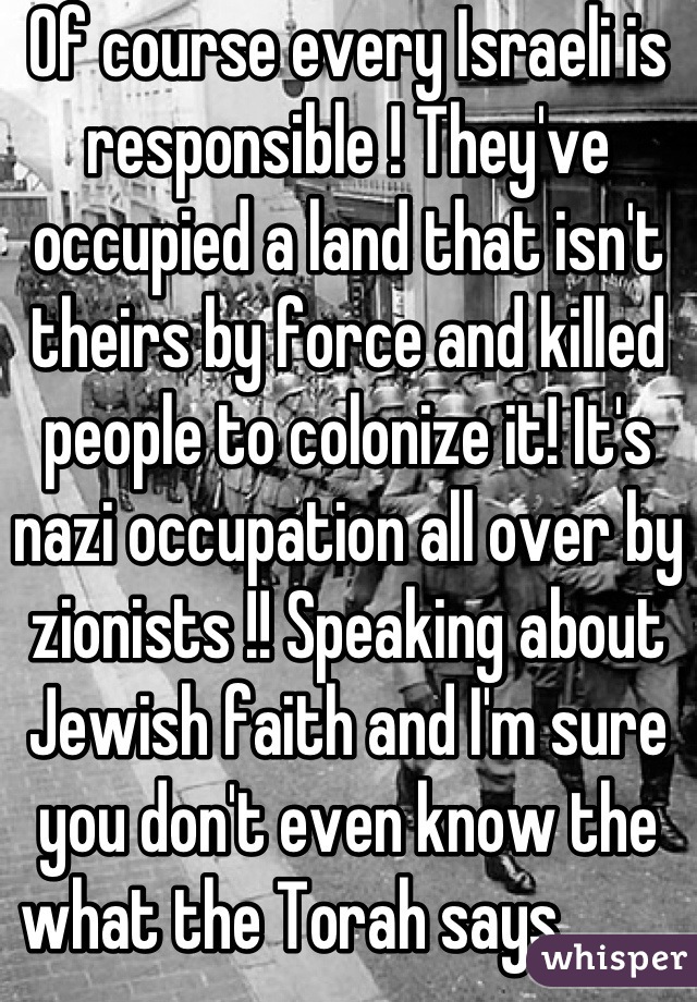 Of course every Israeli is responsible ! They've occupied a land that isn't theirs by force and killed people to colonize it! It's nazi occupation all over by zionists !! Speaking about Jewish faith and I'm sure you don't even know the what the Torah says ....    