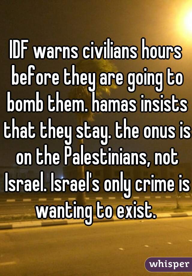 IDF warns civilians hours before they are going to bomb them. hamas insists that they stay. the onus is on the Palestinians, not Israel. Israel's only crime is wanting to exist. 