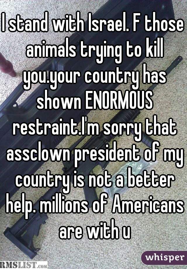 I stand with Israel. F those animals trying to kill you.your country has shown ENORMOUS restraint.I'm sorry that assclown president of my country is not a better help. millions of Americans are with u