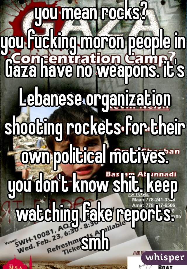 you mean rocks? 
you fucking moron people in Gaza have no weapons. it's Lebanese organization shooting rockets for their own political motives.
you don't know shit. keep watching fake reports. smh