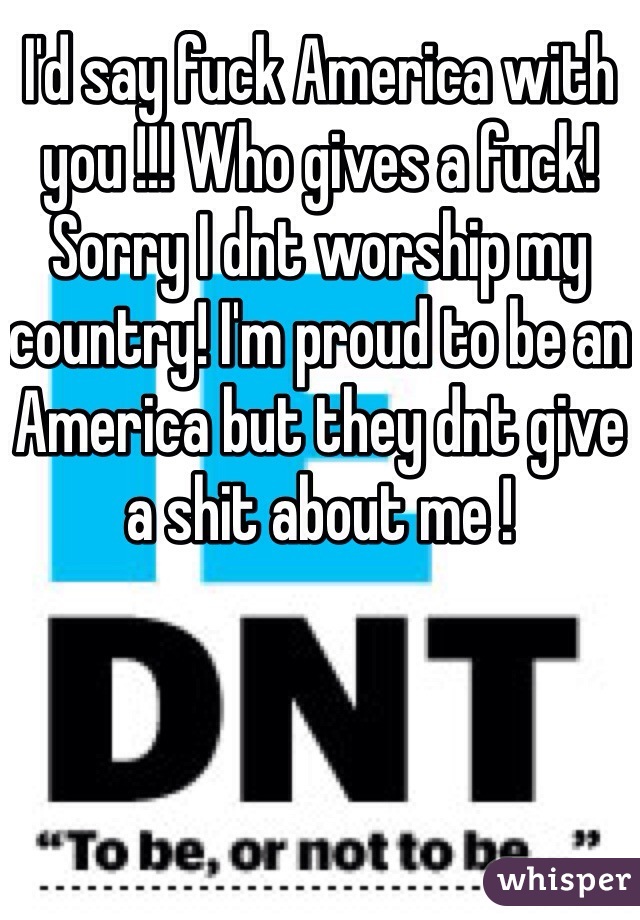 I'd say fuck America with you !!! Who gives a fuck! Sorry I dnt worship my country! I'm proud to be an America but they dnt give a shit about me ! 