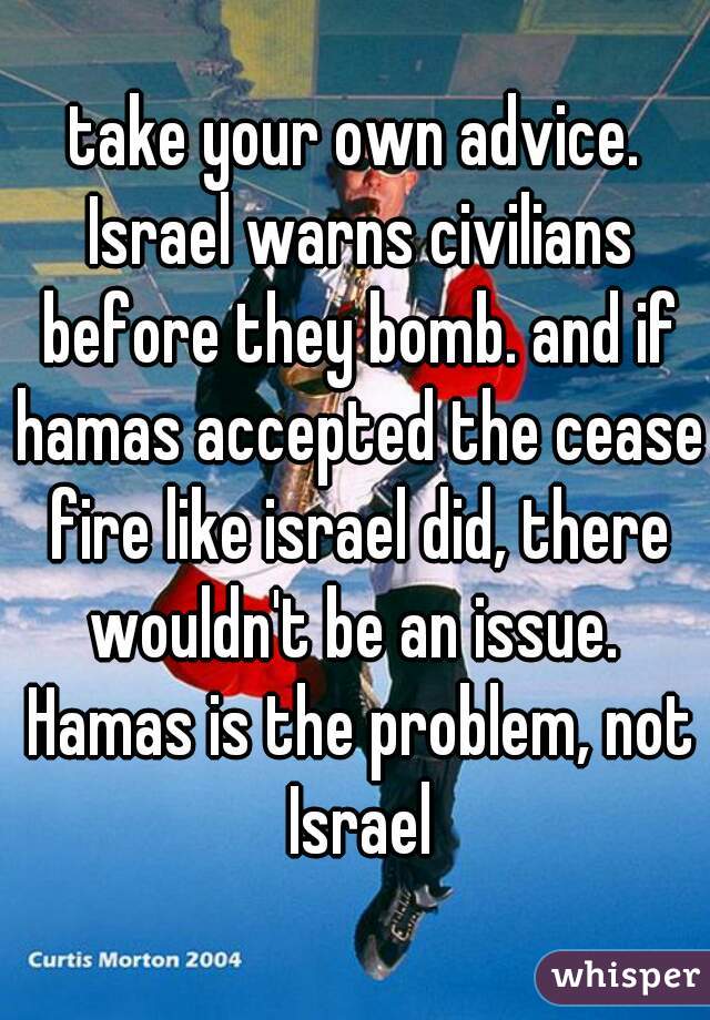 take your own advice. Israel warns civilians before they bomb. and if hamas accepted the cease fire like israel did, there wouldn't be an issue.  Hamas is the problem, not Israel