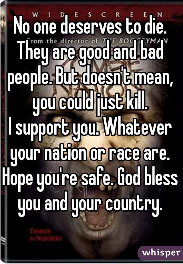 No one deserves to die. They are good and bad people. But doesn't mean, you could just kill.
I support you. Whatever your nation or race are. Hope you're safe. God bless you and your country.