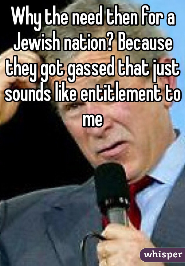 Why the need then for a Jewish nation? Because they got gassed that just sounds like entitlement to me