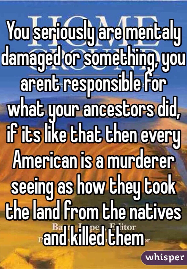 You seriously are mentaly damaged or something, you arent responsible for what your ancestors did, if its like that then every American is a murderer seeing as how they took the land from the natives and killed them