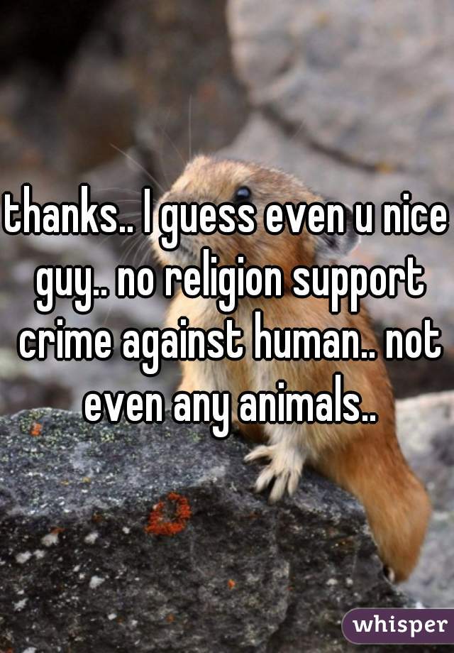 thanks.. I guess even u nice guy.. no religion support crime against human.. not even any animals..