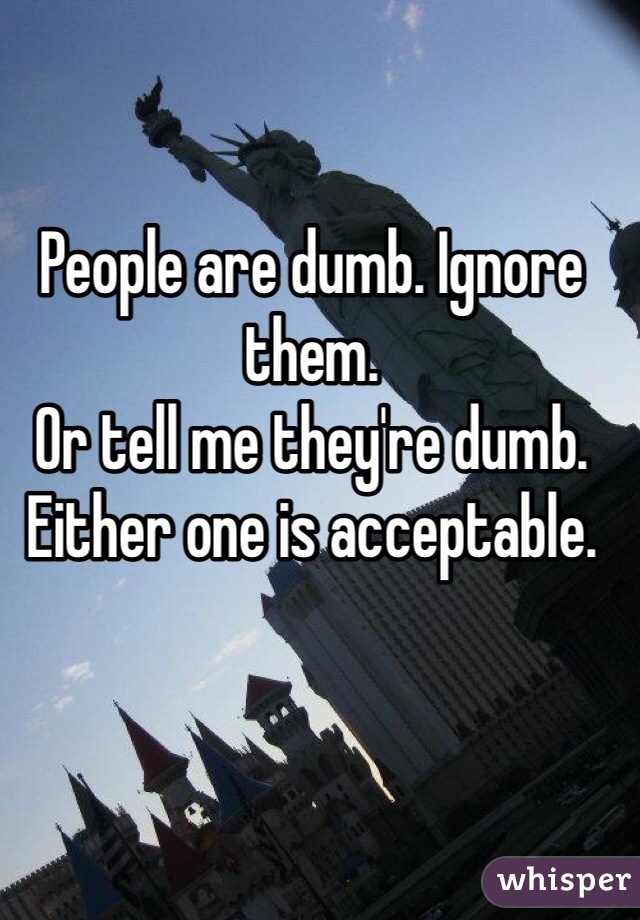 People are dumb. Ignore them. 
Or tell me they're dumb. Either one is acceptable. 