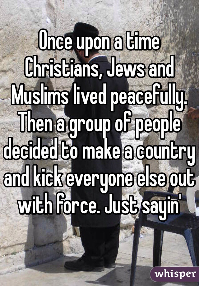 
Once upon a time Christians, Jews and Muslims lived peacefully. Then a group of people decided to make a country and kick everyone else out with force. Just sayin'