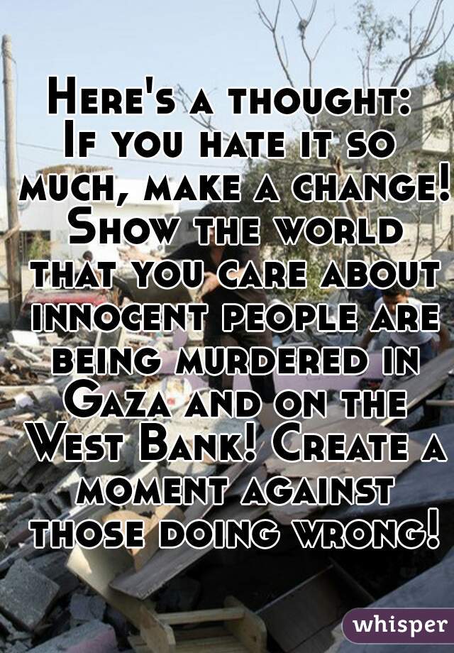 Here's a thought:

If you hate it so much, make a change! Show the world that you care about innocent people are being murdered in Gaza and on the West Bank! Create a moment against those doing wrong!