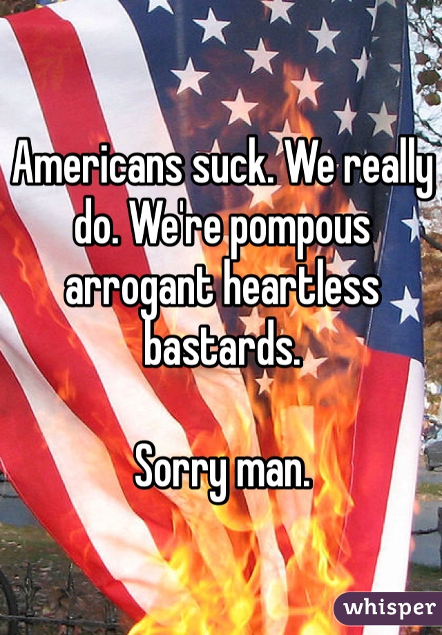 Americans suck. We really do. We're pompous arrogant heartless bastards.

Sorry man.