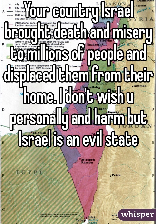 Your country Israel brought death and misery to millions of people and displaced them from their home. I don't wish u personally and harm but Israel is an evil state