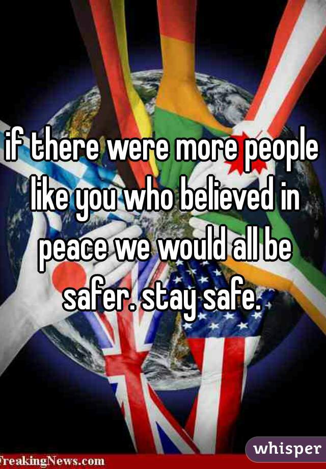 if there were more people like you who believed in peace we would all be safer. stay safe. 