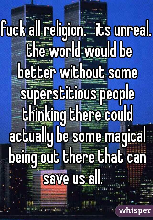 fuck all religion.   its unreal.  the world would be better without some superstitious people thinking there could actually be some magical being out there that can save us all.   