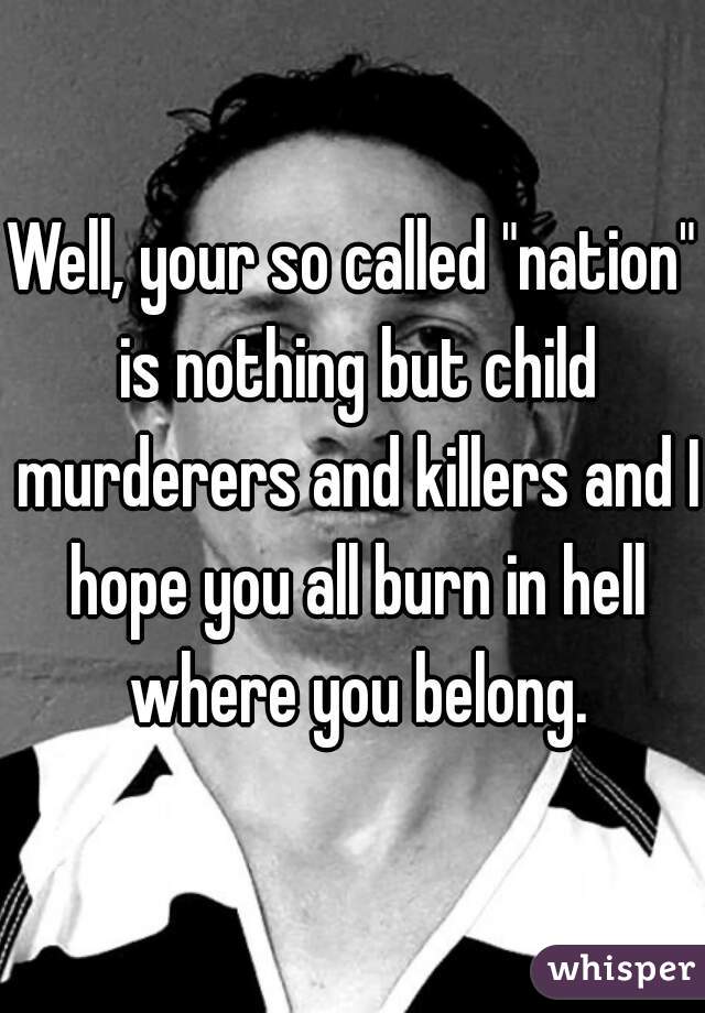 Well, your so called "nation" is nothing but child murderers and killers and I hope you all burn in hell where you belong.