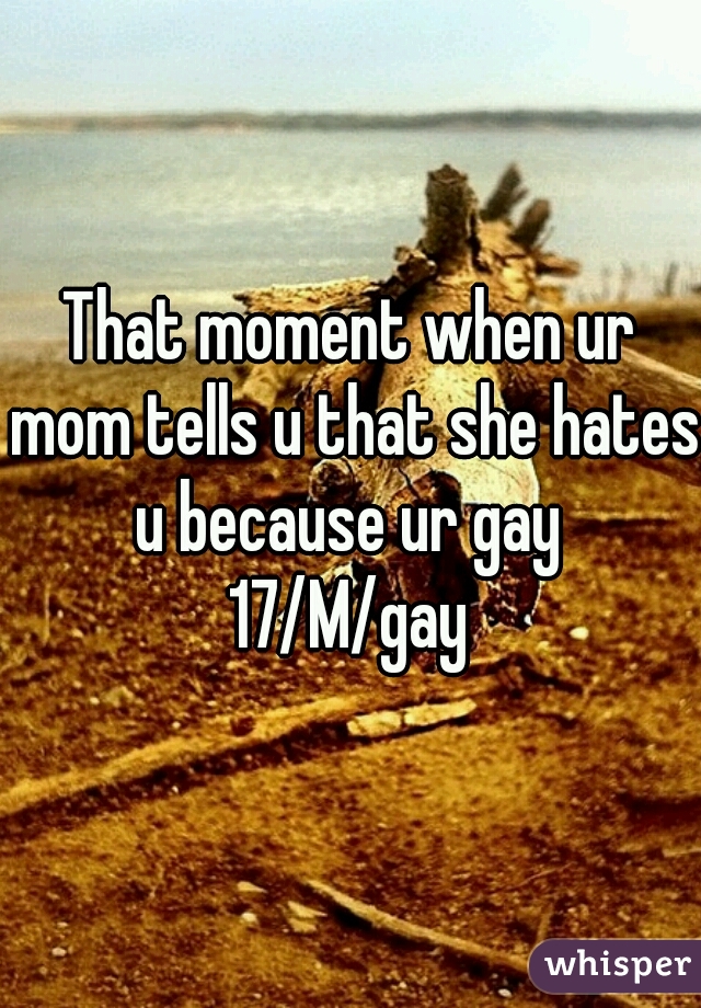 That moment when ur mom tells u that she hates u because ur gay 

17/M/gay