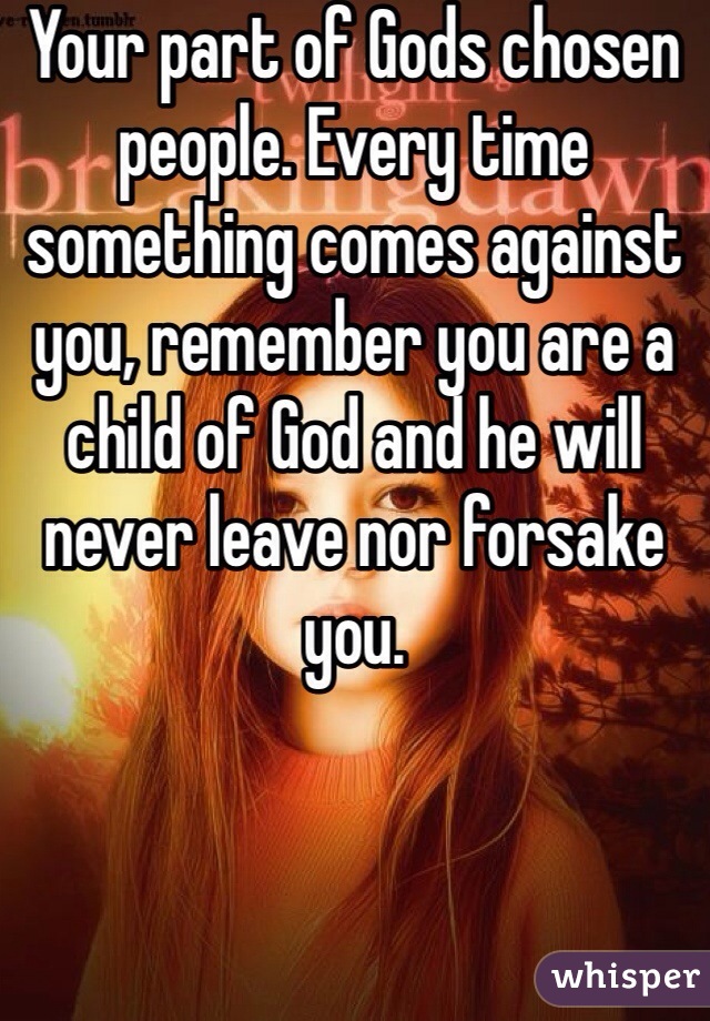 Your part of Gods chosen people. Every time something comes against you, remember you are a child of God and he will never leave nor forsake you. 