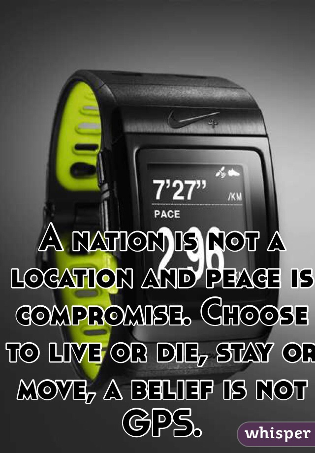 A nation is not a location and peace is compromise. Choose to live or die, stay or move, a belief is not GPS. 