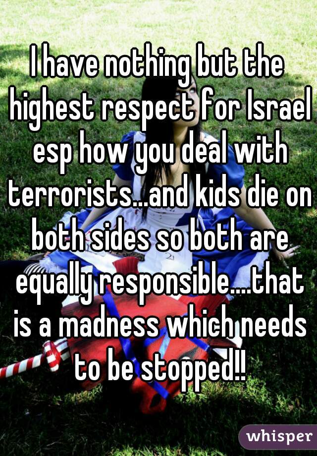 I have nothing but the highest respect for Israel esp how you deal with terrorists...and kids die on both sides so both are equally responsible....that is a madness which needs to be stopped!!