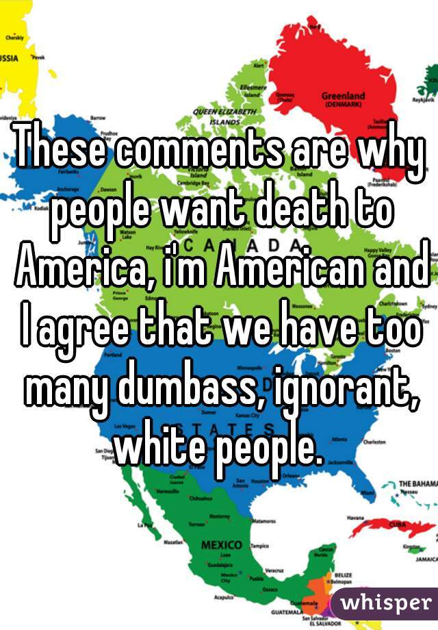 These comments are why people want death to America, i'm American and I agree that we have too many dumbass, ignorant, white people. 