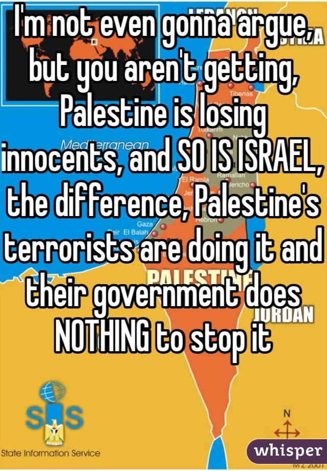 I'm not even gonna argue, but you aren't getting, Palestine is losing innocents, and SO IS ISRAEL, the difference, Palestine's terrorists are doing it and their government does NOTHING to stop it