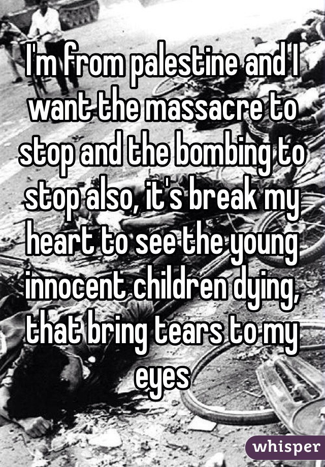 I'm from palestine and I want the massacre to stop and the bombing to stop also, it's break my heart to see the young innocent children dying, that bring tears to my eyes 