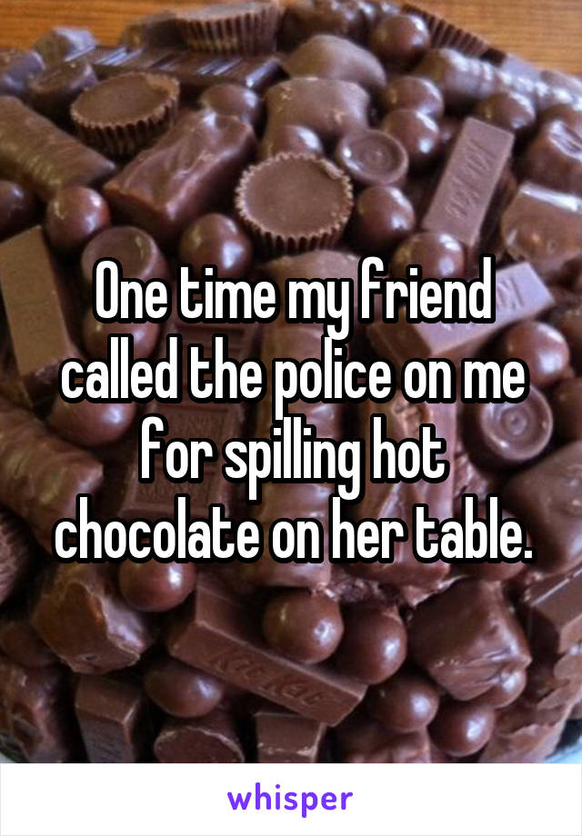One time my friend called the police on me for spilling hot chocolate on her table.