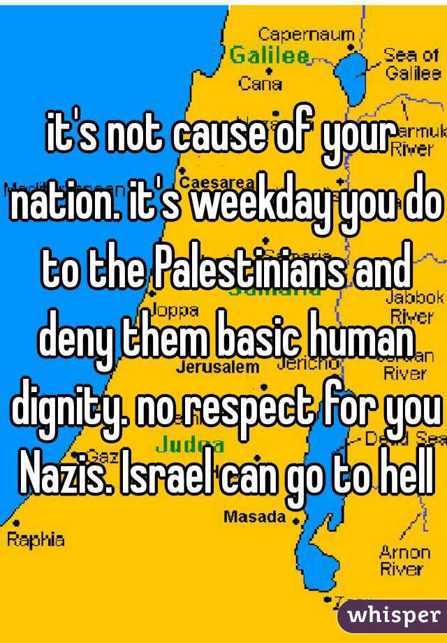 it's not cause of your nation. it's weekday you do to the Palestinians and deny them basic human dignity. no respect for you Nazis. Israel can go to hell