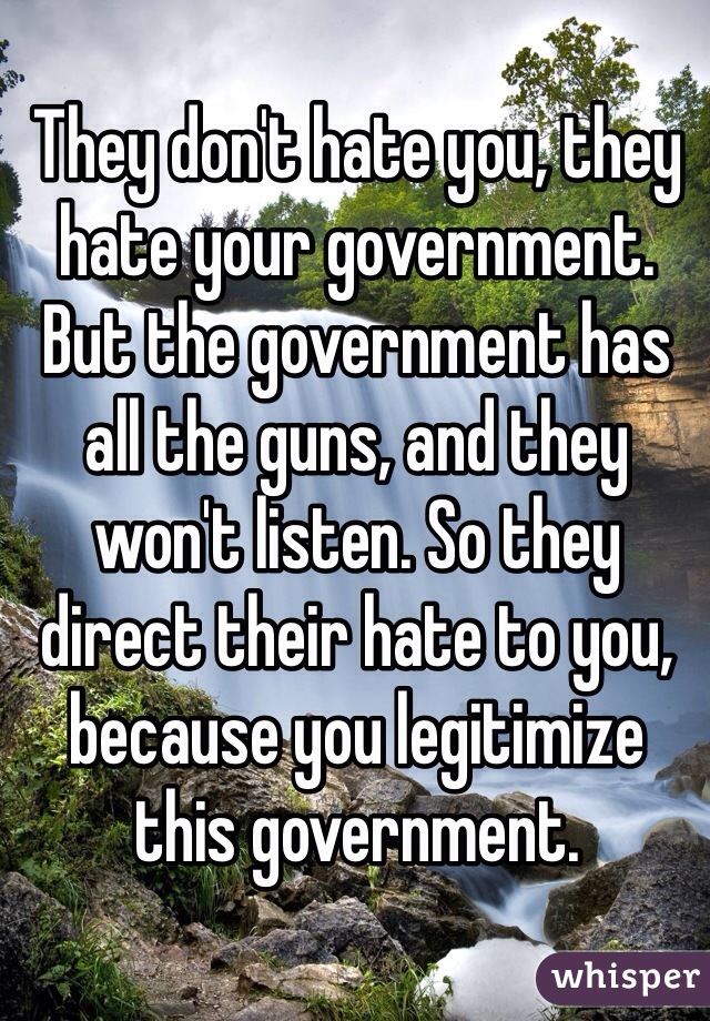 They don't hate you, they hate your government. But the government has all the guns, and they won't listen. So they direct their hate to you, because you legitimize this government.