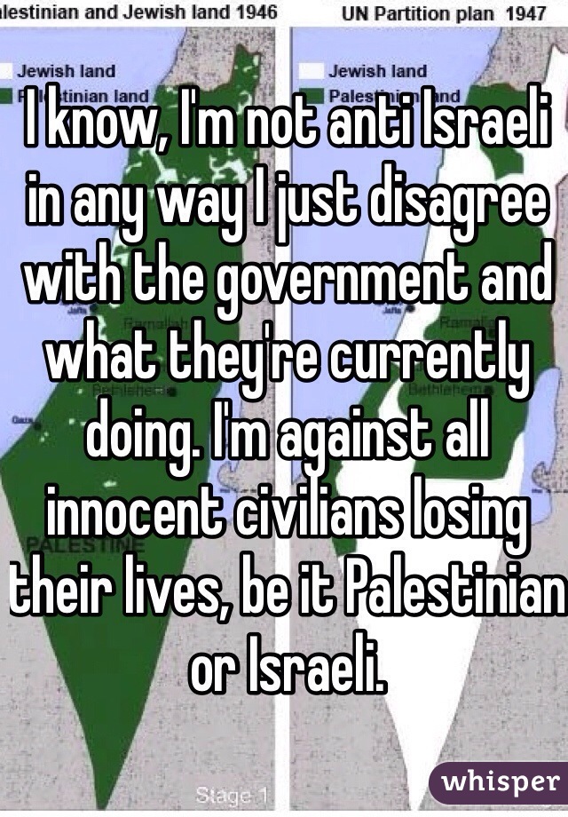 I know, I'm not anti Israeli in any way I just disagree with the government and what they're currently doing. I'm against all innocent civilians losing their lives, be it Palestinian or Israeli. 