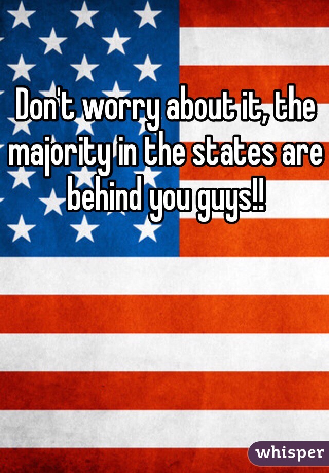 Don't worry about it, the majority in the states are behind you guys!!