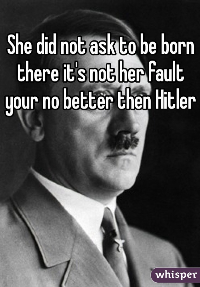 She did not ask to be born there it's not her fault your no better then Hitler 