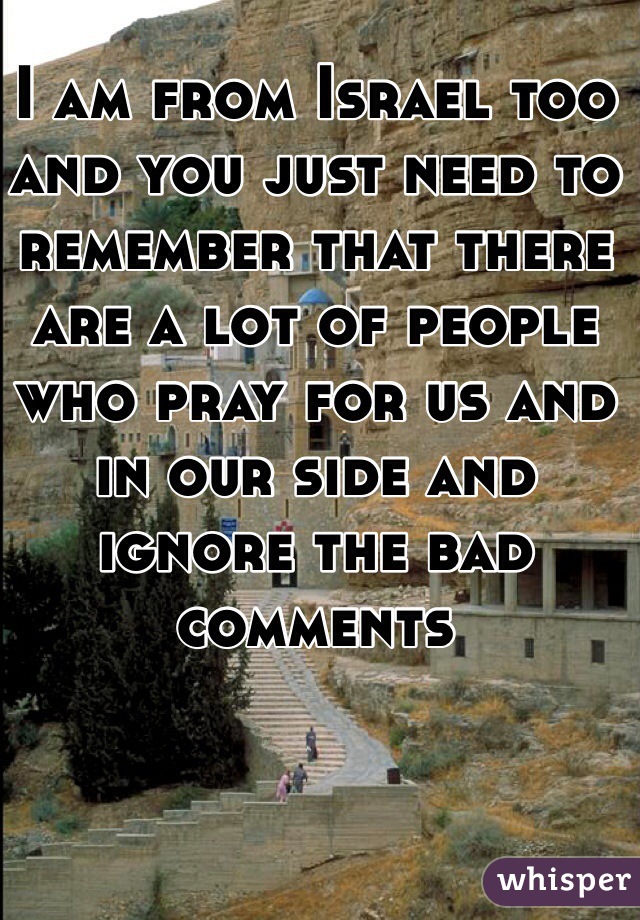 I am from Israel too and you just need to remember that there are a lot of people who pray for us and in our side and ignore the bad comments 