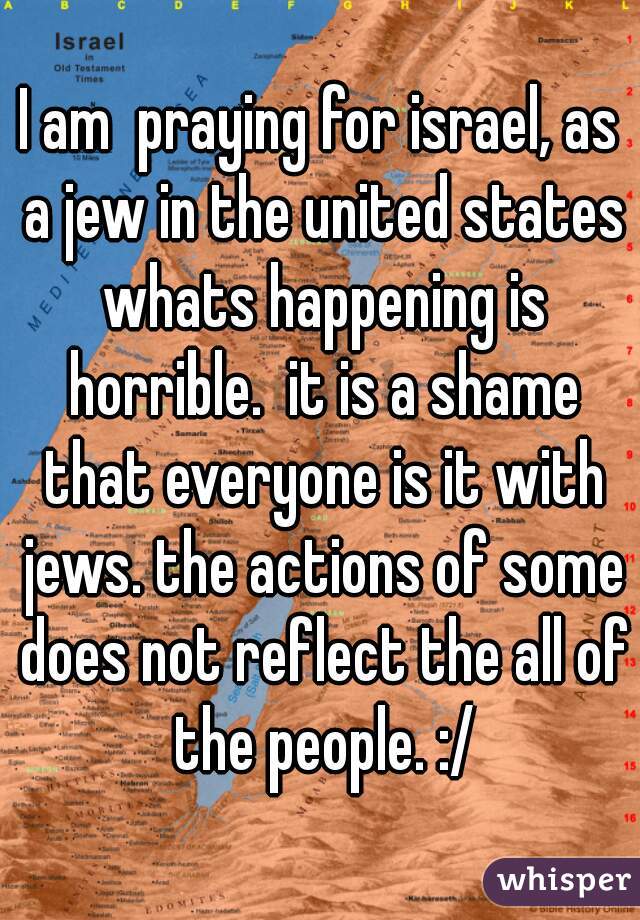 I am  praying for israel, as a jew in the united states whats happening is horrible.  it is a shame that everyone is it with jews. the actions of some does not reflect the all of the people. :/