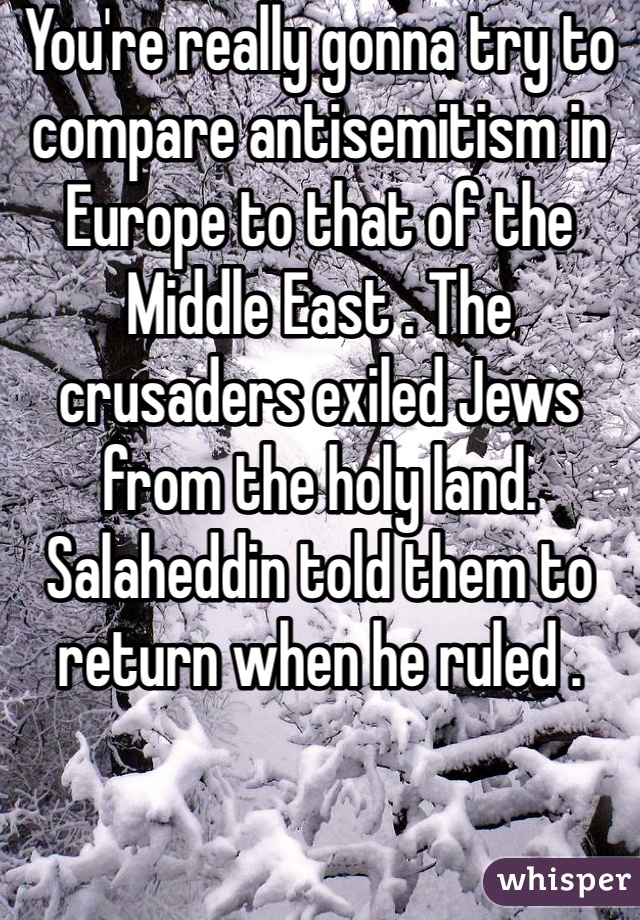 You're really gonna try to compare antisemitism in Europe to that of the Middle East . The crusaders exiled Jews from the holy land. Salaheddin told them to return when he ruled .