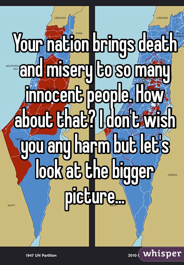 Your nation brings death and misery to so many innocent people. How about that? I don't wish you any harm but let's look at the bigger picture...