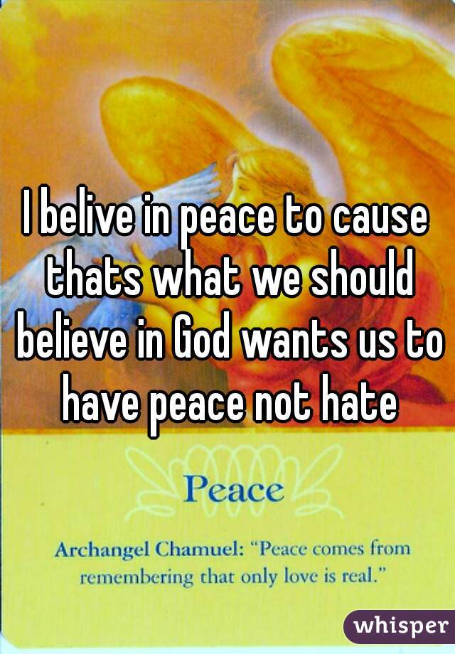 I belive in peace to cause thats what we should believe in God wants us to have peace not hate