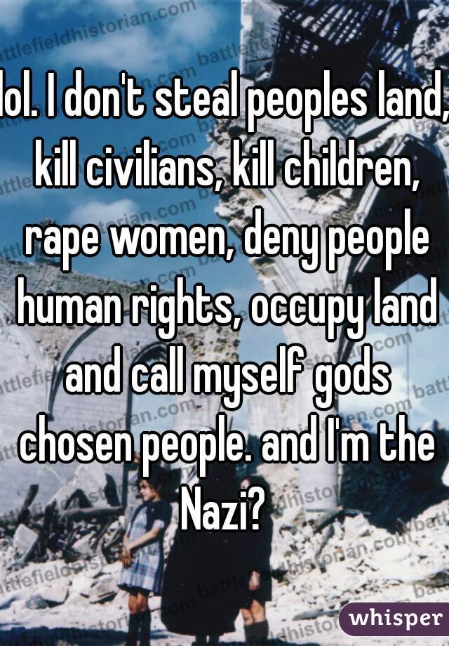 lol. I don't steal peoples land, kill civilians, kill children, rape women, deny people human rights, occupy land and call myself gods chosen people. and I'm the Nazi? 