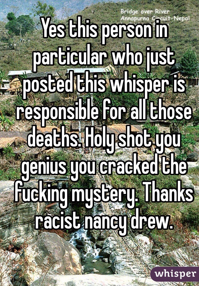 Yes this person in particular who just posted this whisper is responsible for all those deaths. Holy shot you genius you cracked the fucking mystery. Thanks racist nancy drew. 