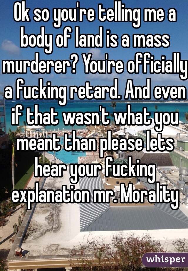 Ok so you're telling me a body of land is a mass murderer? You're officially a fucking retard. And even if that wasn't what you meant than please lets hear your fucking explanation mr. Morality