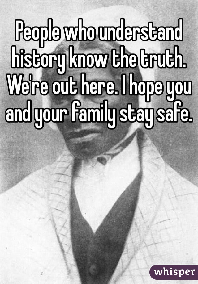 People who understand history know the truth. We're out here. I hope you and your family stay safe. 