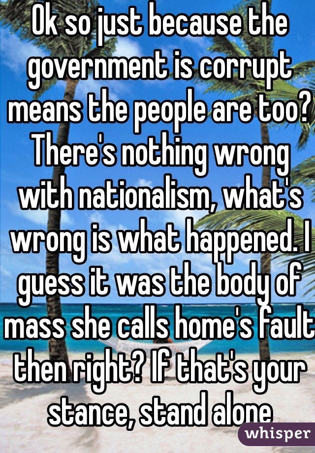 Ok so just because the government is corrupt means the people are too? There's nothing wrong with nationalism, what's wrong is what happened. I guess it was the body of mass she calls home's fault then right? If that's your stance, stand alone