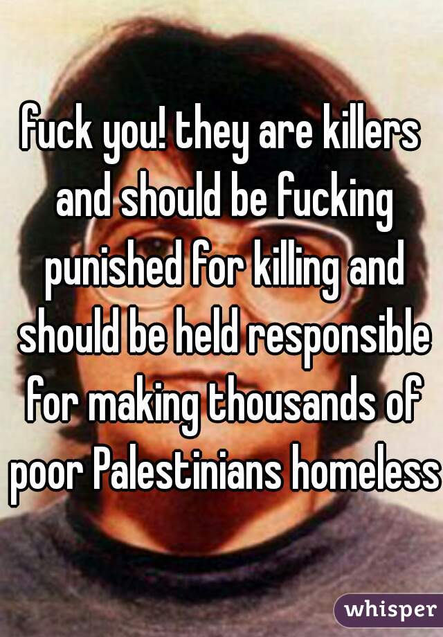 fuck you! they are killers and should be fucking punished for killing and should be held responsible for making thousands of poor Palestinians homeless!