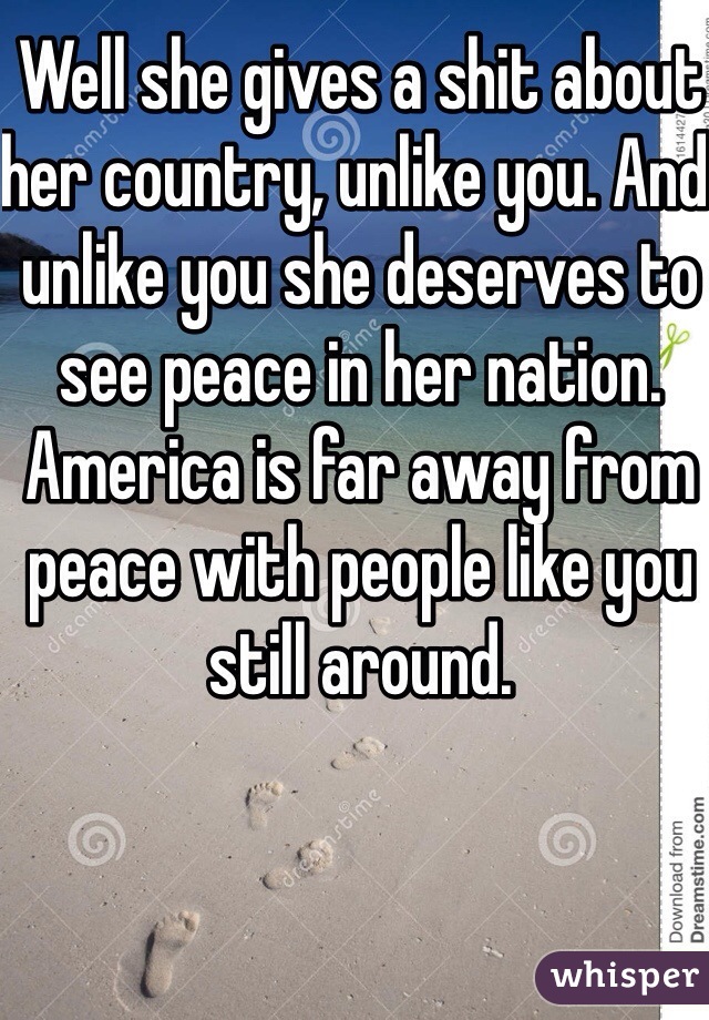 Well she gives a shit about her country, unlike you. And unlike you she deserves to see peace in her nation. America is far away from peace with people like you still around. 